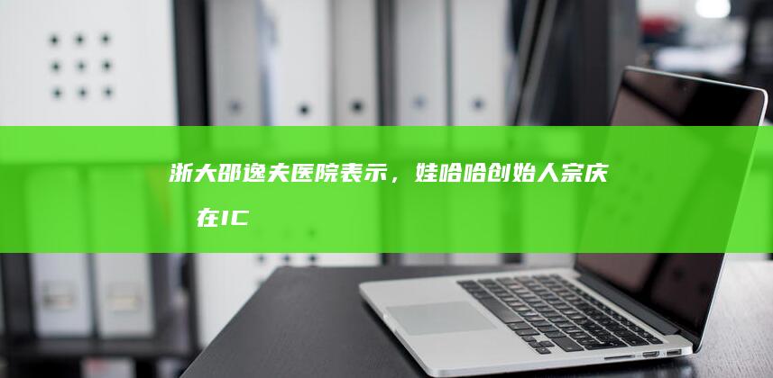 浙大邵逸夫医院表示，娃哈哈创始人宗庆后在 ICU 抢救，目前情况平稳，哪些信息值得关注？